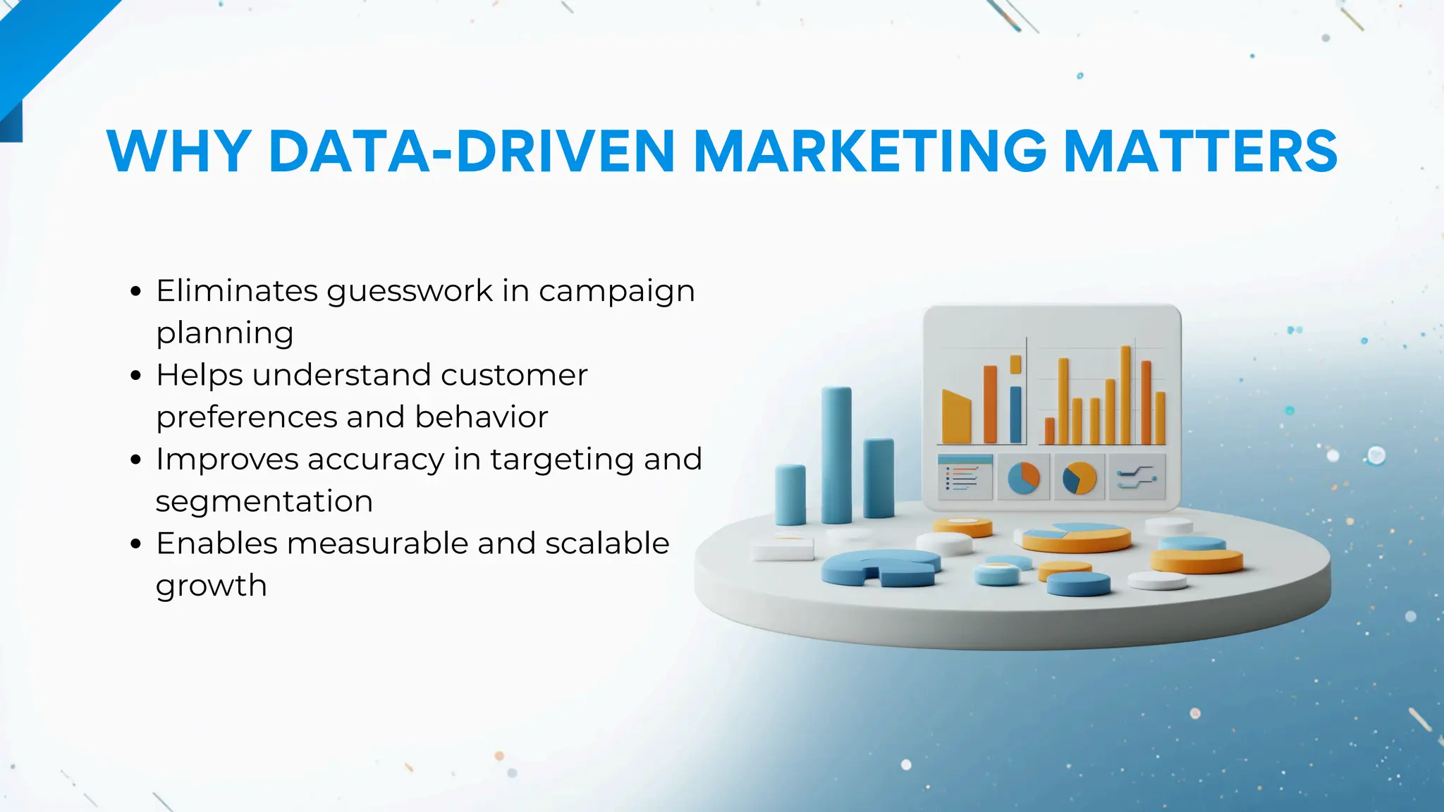 WHY DATA-DRIVEN MARKETING MATTERS
Eliminates guesswork in campaign
planning
Helps understand customer
preferences and behavior
Improves accuracy in targeting and
segmentation
Enables measurable and scalable
growth
 
