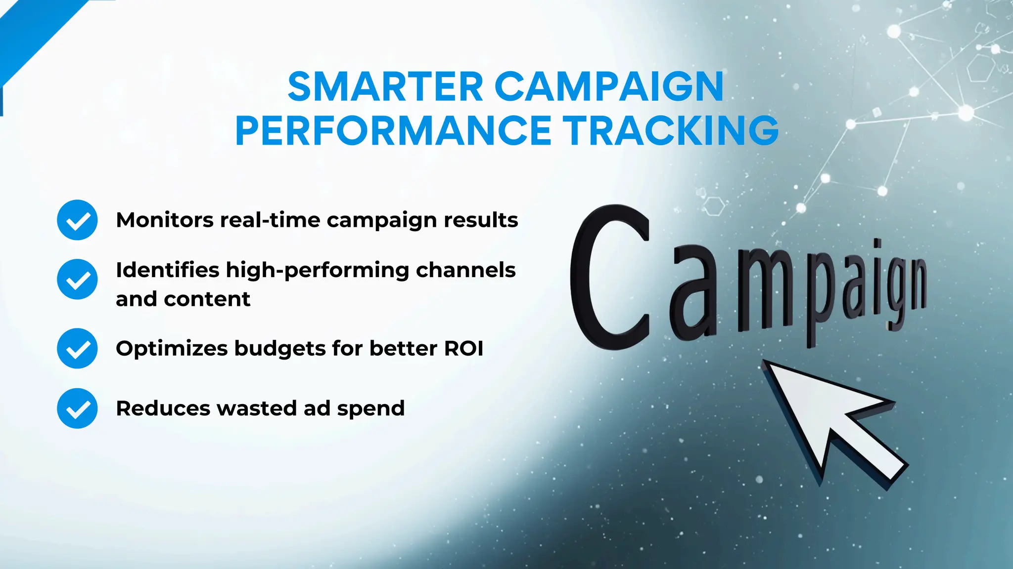 SMARTER CAMPAIGN
PERFORMANCE TRACKING
Monitors real-time campaign results
Identifies high-performing channels
and content
Optimizes budgets for better ROI
Reduces wasted ad spend
 