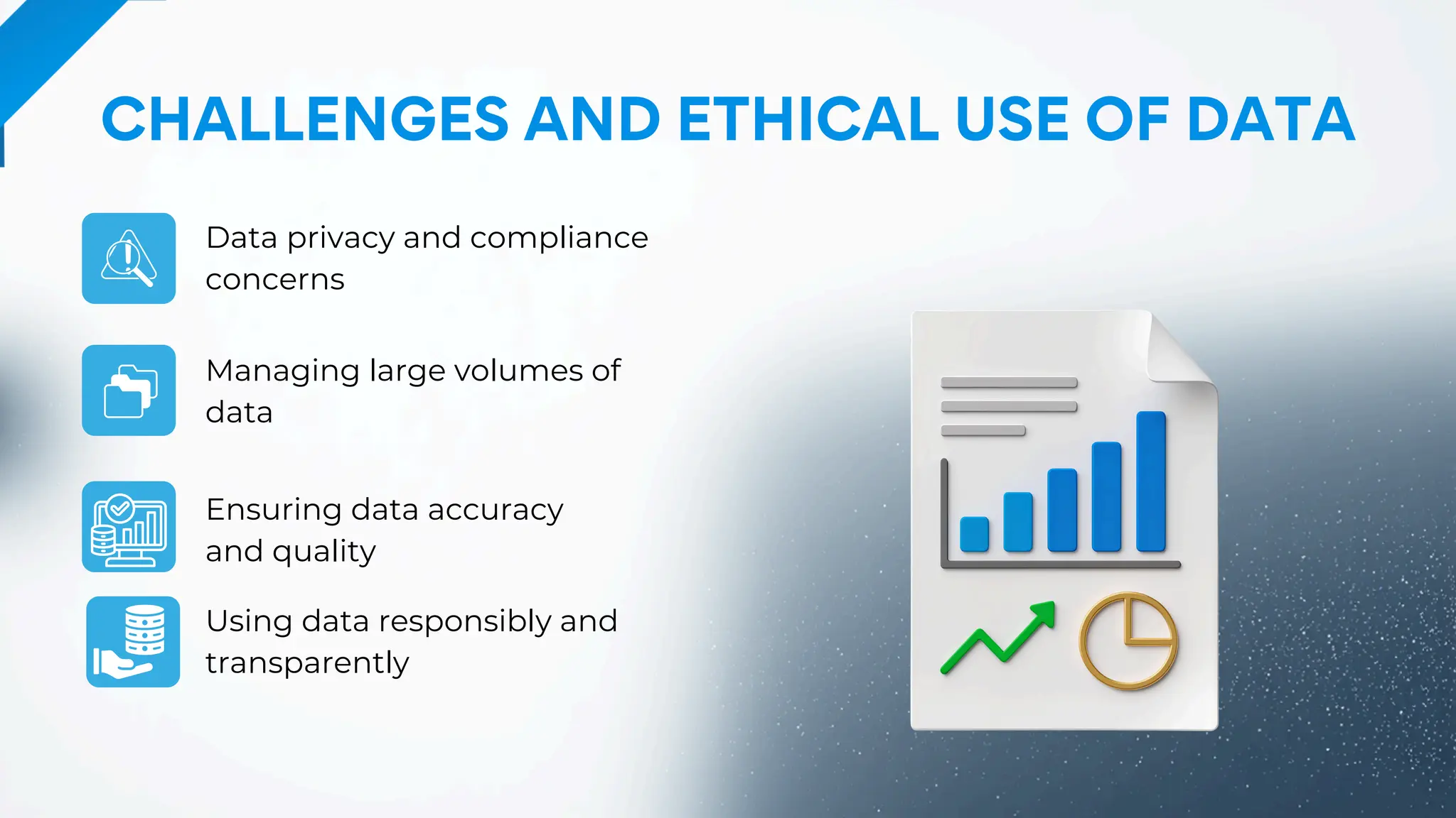 CHALLENGES AND ETHICAL USE OF DATA
Data privacy and compliance
concerns
Ensuring data accuracy
and quality
Managing large volumes of
data
Using data responsibly and
transparently
 