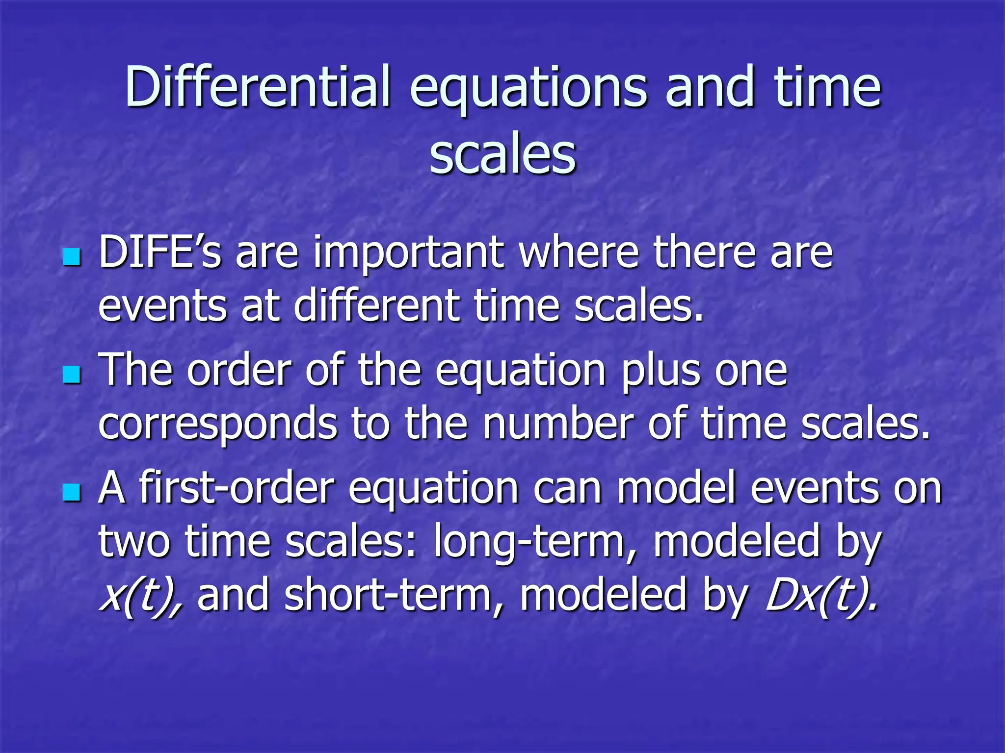 Differential equations and time
scales
 DIFE’s are important where there are
events at different time scales.
 The order of the equation plus one
corresponds to the number of time scales.
 A first-order equation can model events on
two time scales: long-term, modeled by
x(t), and short-term, modeled by Dx(t).
 