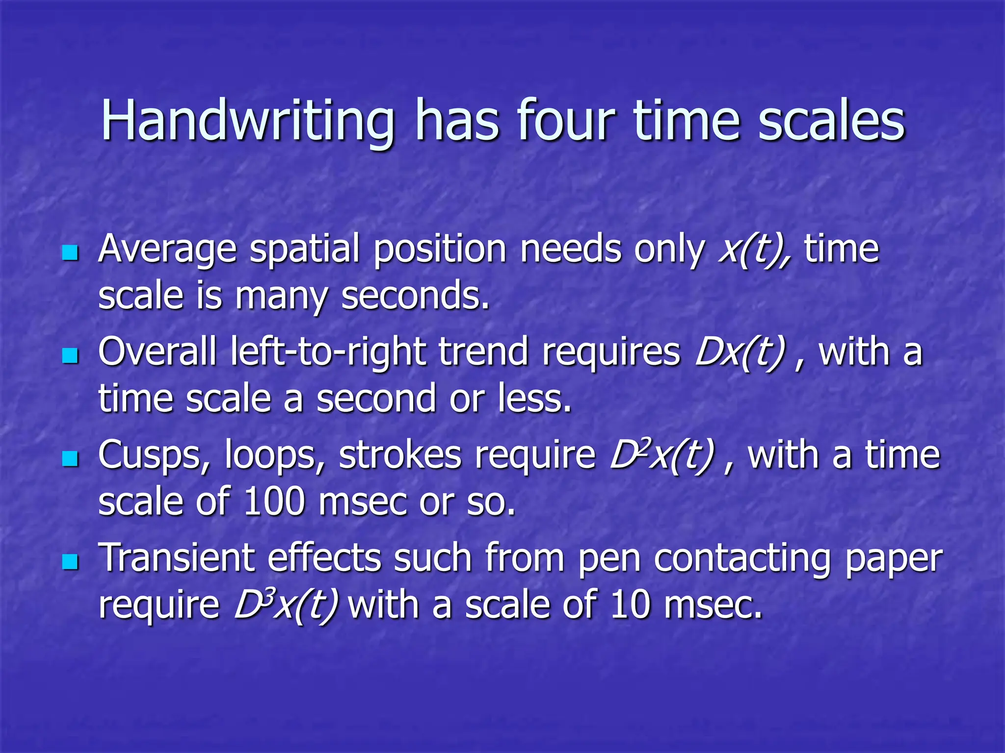 Handwriting has four time scales
 Average spatial position needs only x(t), time
scale is many seconds.
 Overall left-to-right trend requires Dx(t) , with a
time scale a second or less.
 Cusps, loops, strokes require D2x(t) , with a time
scale of 100 msec or so.
 Transient effects such from pen contacting paper
require D3x(t) with a scale of 10 msec.
 
