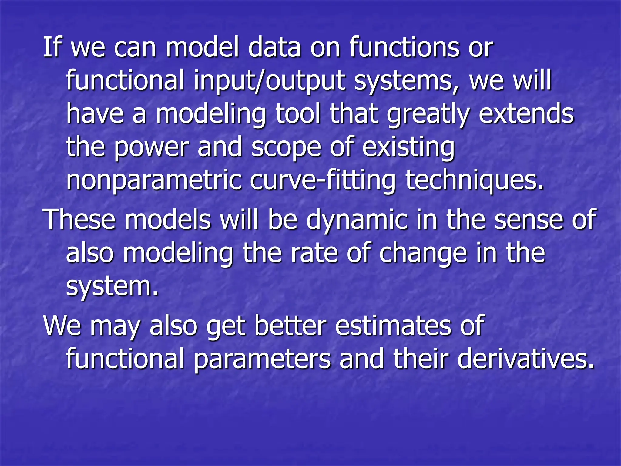 If we can model data on functions or
functional input/output systems, we will
have a modeling tool that greatly extends
the power and scope of existing
nonparametric curve-fitting techniques.
These models will be dynamic in the sense of
also modeling the rate of change in the
system.
We may also get better estimates of
functional parameters and their derivatives.
 