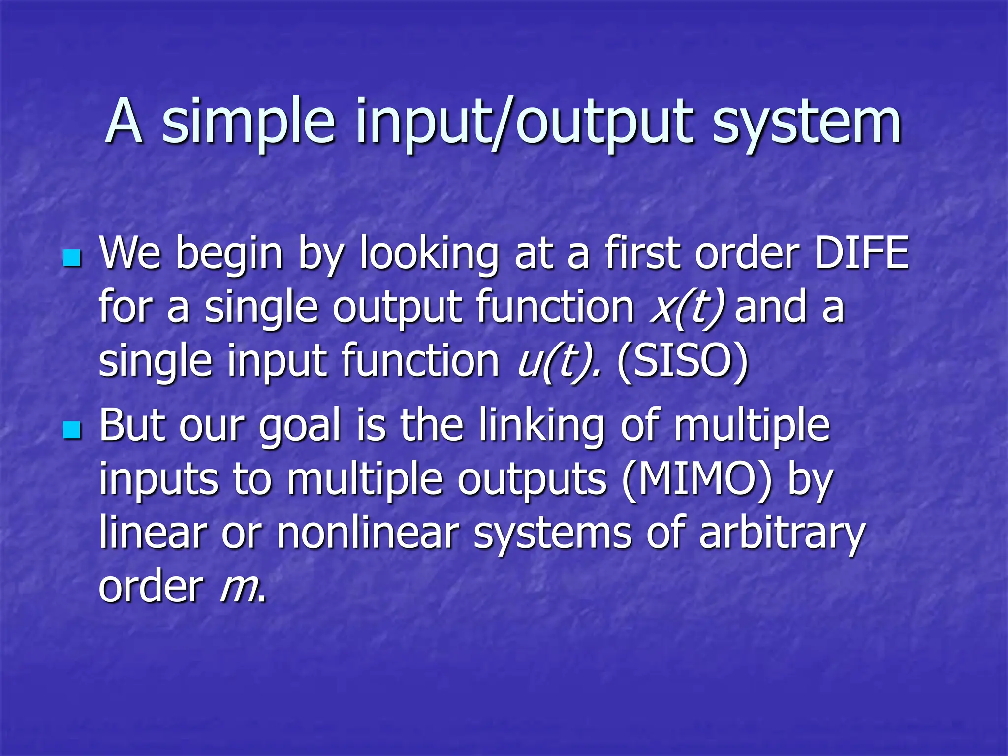 A simple input/output system
 We begin by looking at a first order DIFE
for a single output function x(t) and a
single input function u(t). (SISO)
 But our goal is the linking of multiple
inputs to multiple outputs (MIMO) by
linear or nonlinear systems of arbitrary
order m.
 