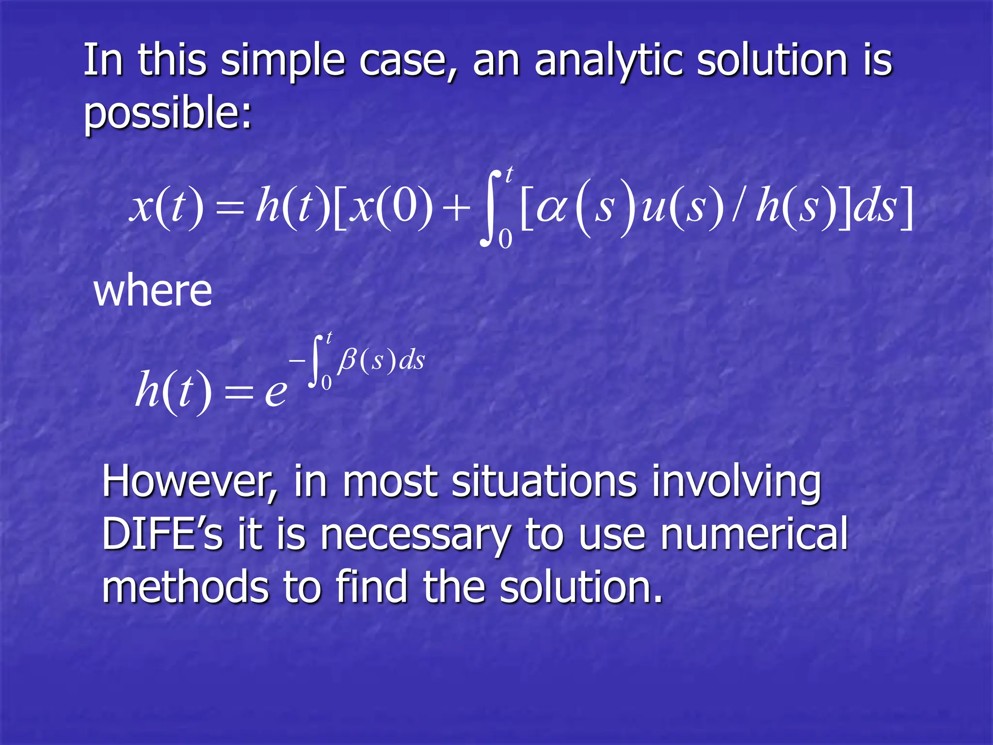 In this simple case, an analytic solution is
possible:
 
0
( ) ( )[ (0) [ ( )/ ( )] ]
t
x t h t x s u s h s ds

  
However, in most situations involving
DIFE’s it is necessary to use numerical
methods to find the solution.
where
0
( )
( )
t
s ds
h t e



 