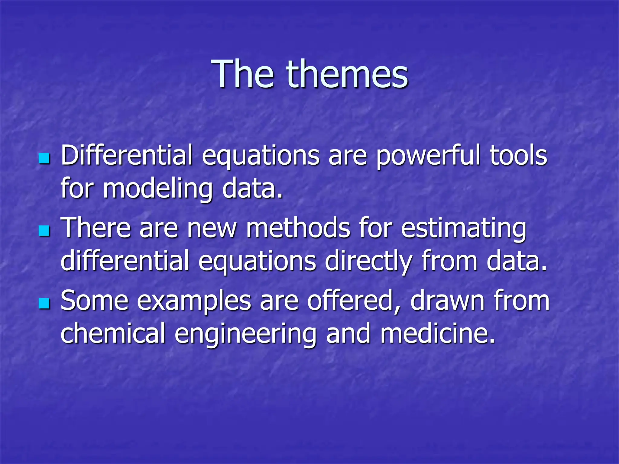 The themes
 Differential equations are powerful tools
for modeling data.
 There are new methods for estimating
differential equations directly from data.
 Some examples are offered, drawn from
chemical engineering and medicine.
 