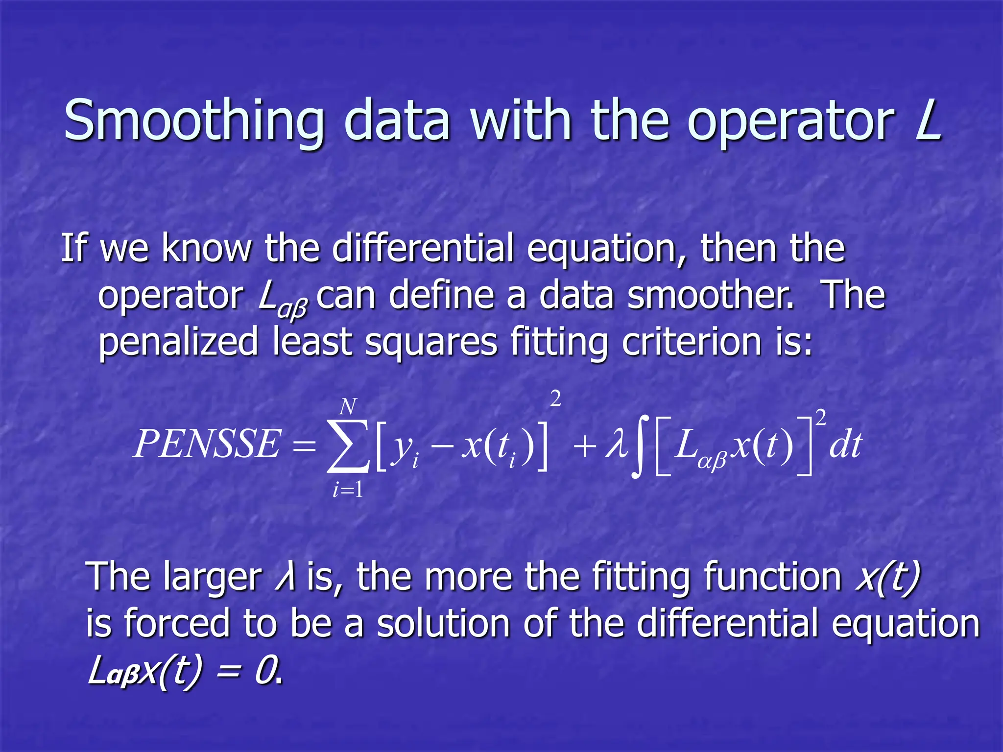 Smoothing data with the operator L
If we know the differential equation, then the
operator Lαβ can define a data smoother. The
penalized least squares fitting criterion is:
 
2
2
1
( ) ( )
N
i i
i
PENSSE y x t L x t dt



 
    
 
The larger λ is, the more the fitting function x(t)
is forced to be a solution of the differential equation
Lαβx(t) = 0.
 