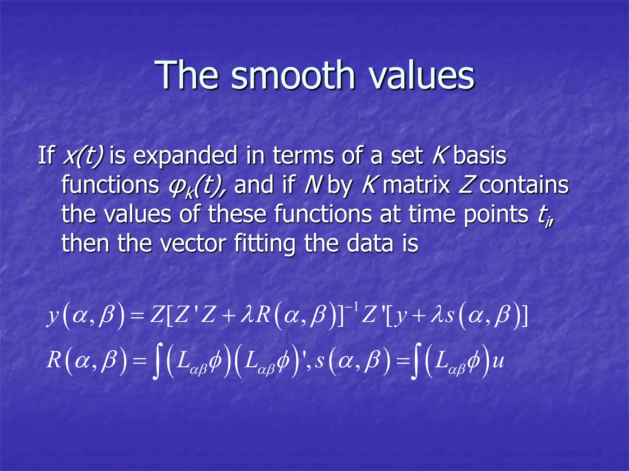 The smooth values
If x(t) is expanded in terms of a set K basis
functions φk(t), and if N by K matrix Z contains
the values of these functions at time points ti,
then the vector fitting the data is
     
        
1
, [ ' , ] '[ , ]
, ', ,
y Z Z Z R Z y s
R L L s L u
  
       
      

  
 
 
 
