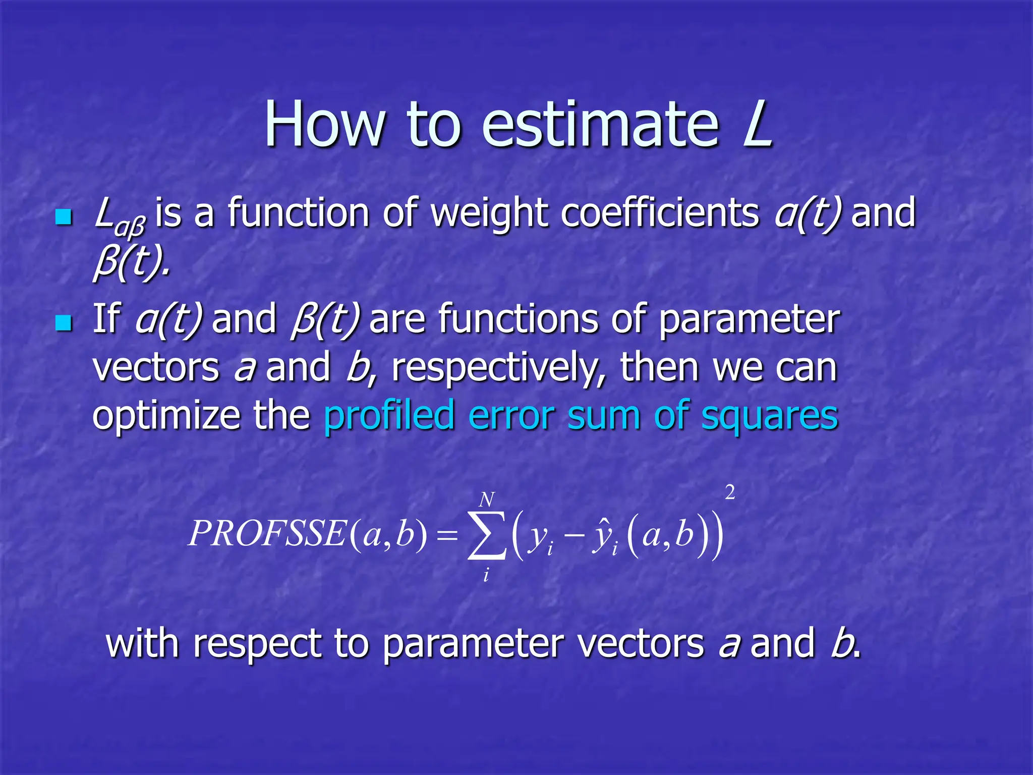How to estimate L
 Lαβ is a function of weight coefficients α(t) and
β(t).
 If α(t) and β(t) are functions of parameter
vectors a and b, respectively, then we can
optimize the profiled error sum of squares
 
 
2
ˆ
( , ) ,
N
i i
i
PROFSSE a b y y a b
 

with respect to parameter vectors a and b.
 