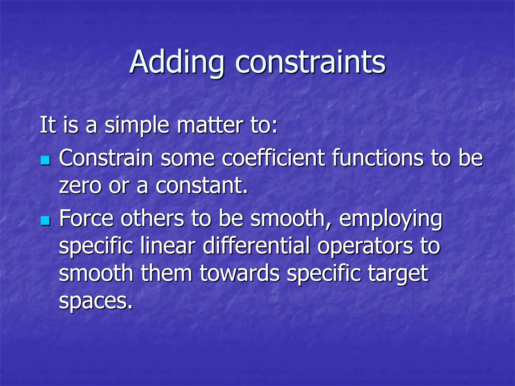 Adding constraints
It is a simple matter to:
 Constrain some coefficient functions to be
zero or a constant.
 Force others to be smooth, employing
specific linear differential operators to
smooth them towards specific target
spaces.
 