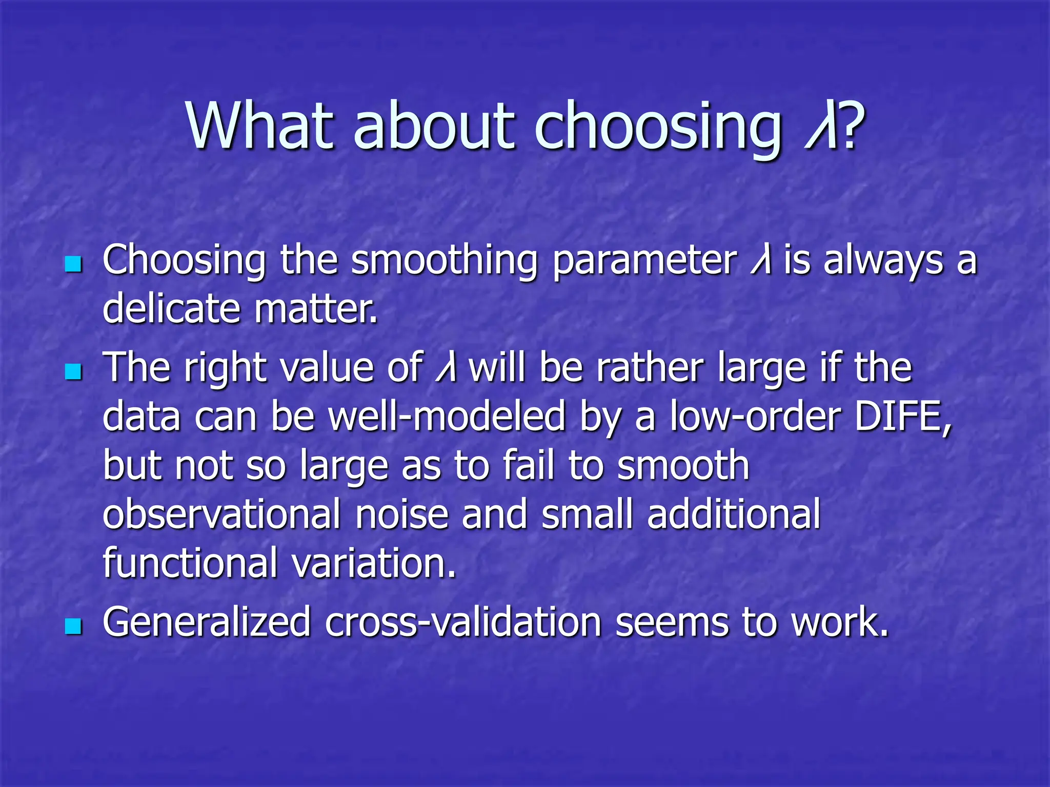 What about choosing λ?
 Choosing the smoothing parameter λ is always a
delicate matter.
 The right value of λ will be rather large if the
data can be well-modeled by a low-order DIFE,
but not so large as to fail to smooth
observational noise and small additional
functional variation.
 Generalized cross-validation seems to work.
 