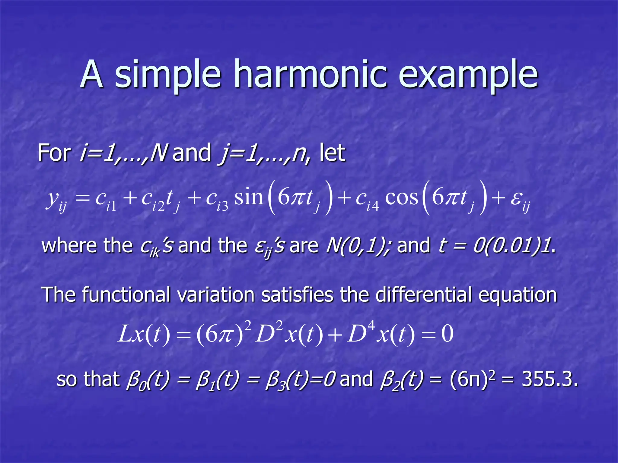 A simple harmonic example
For i=1,…,N and j=1,…,n, let
   
1 2 3 4
sin 6 cos 6
ij i i j i j i j ij
y c c t c t c t
  
    
where the cik’s and the εij’s are N(0,1); and t = 0(0.01)1.
The functional variation satisfies the differential equation
2 2 4
( ) (6 ) ( ) ( ) 0
Lx t D x t D x t

  
so that β0(t) = β1(t) = β3(t)=0 and β2(t) = (6π)2 = 355.3.
 