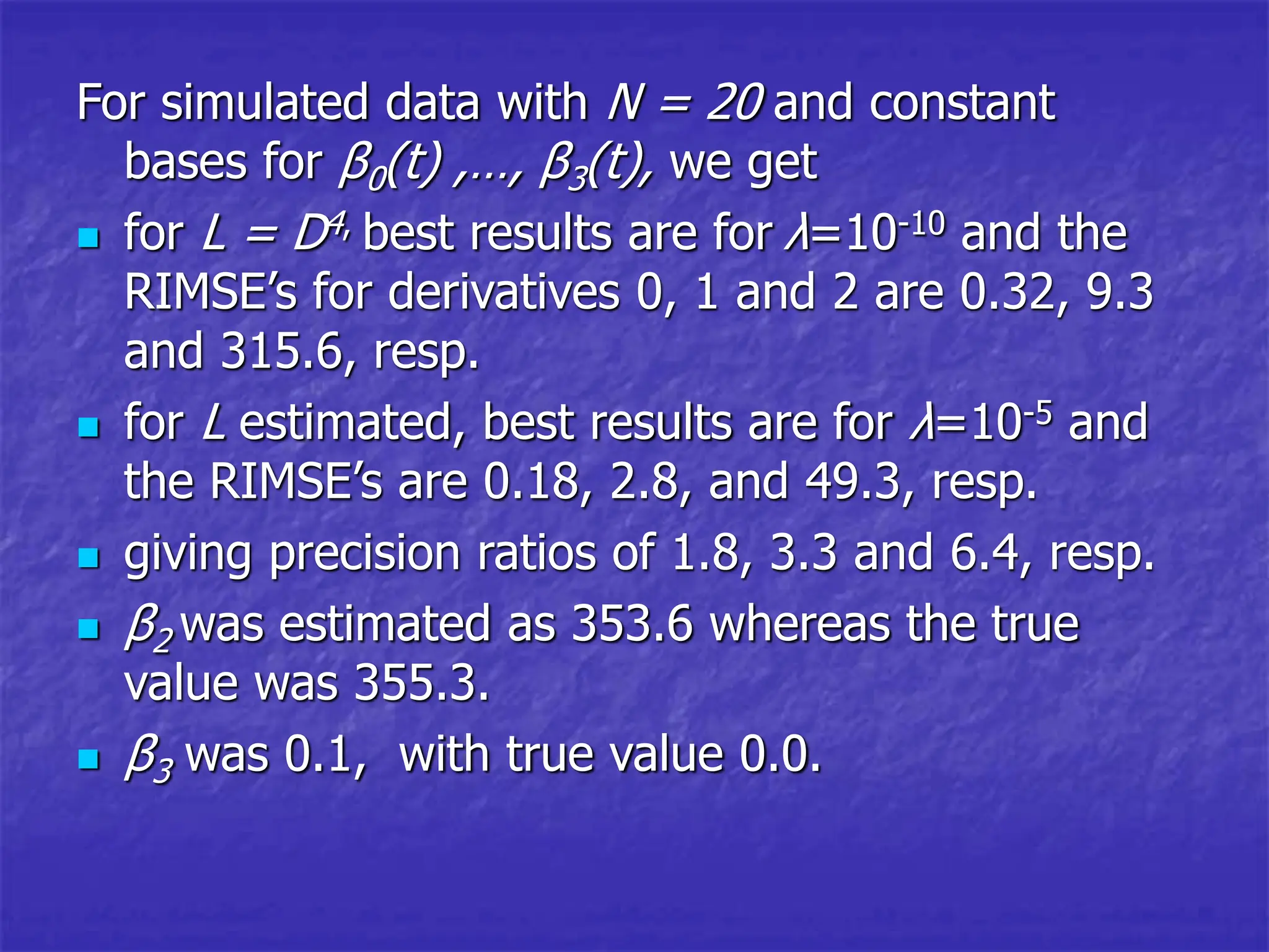 For simulated data with N = 20 and constant
bases for β0(t) ,…, β3(t), we get
 for L = D4, best results are for λ=10-10 and the
RIMSE’s for derivatives 0, 1 and 2 are 0.32, 9.3
and 315.6, resp.
 for L estimated, best results are for λ=10-5 and
the RIMSE’s are 0.18, 2.8, and 49.3, resp.
 giving precision ratios of 1.8, 3.3 and 6.4, resp.
 β2 was estimated as 353.6 whereas the true
value was 355.3.
 β3 was 0.1, with true value 0.0.
 