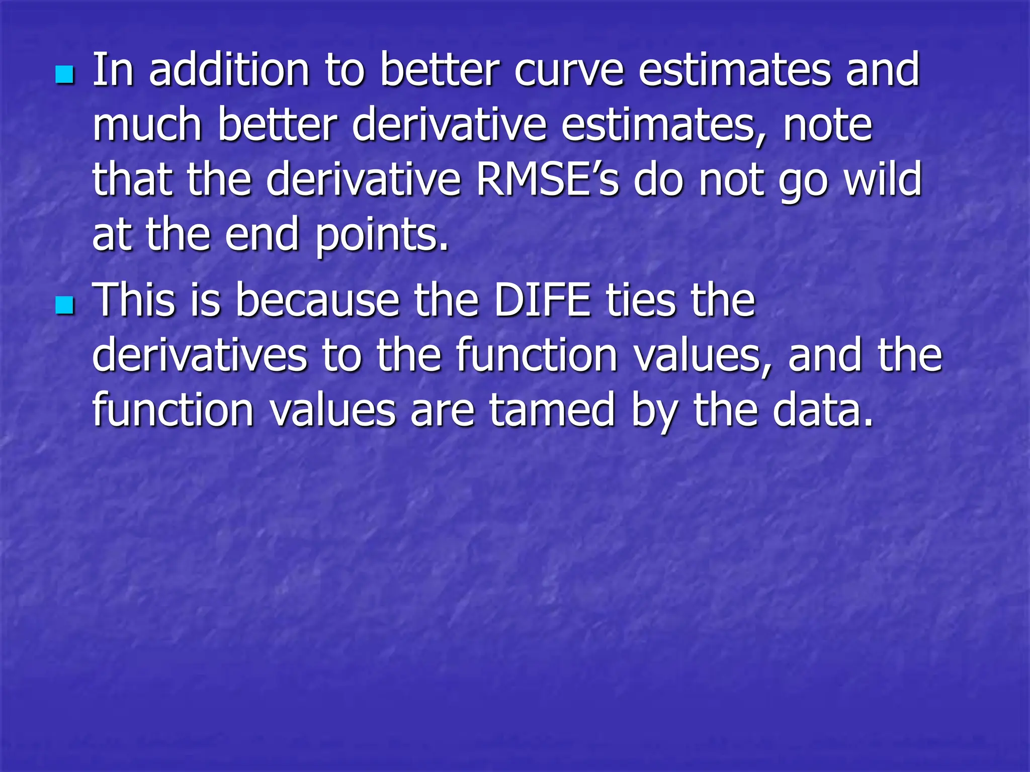 In addition to better curve estimates and
much better derivative estimates, note
that the derivative RMSE’s do not go wild
at the end points.
 This is because the DIFE ties the
derivatives to the function values, and the
function values are tamed by the data.
 