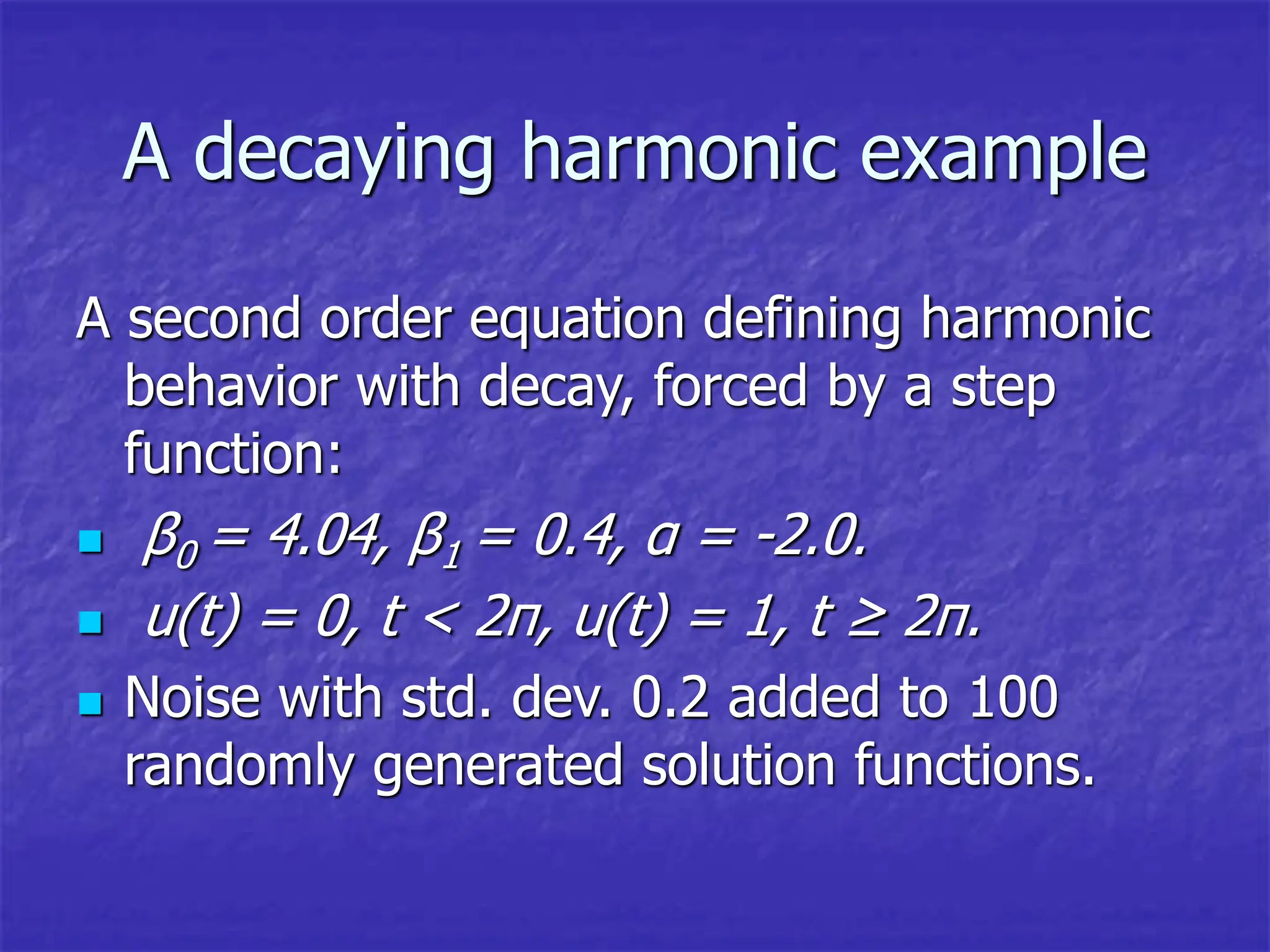 A decaying harmonic example
A second order equation defining harmonic
behavior with decay, forced by a step
function:
 β0 = 4.04, β1 = 0.4, α = -2.0.
 u(t) = 0, t < 2π, u(t) = 1, t ≥ 2π.
 Noise with std. dev. 0.2 added to 100
randomly generated solution functions.
 