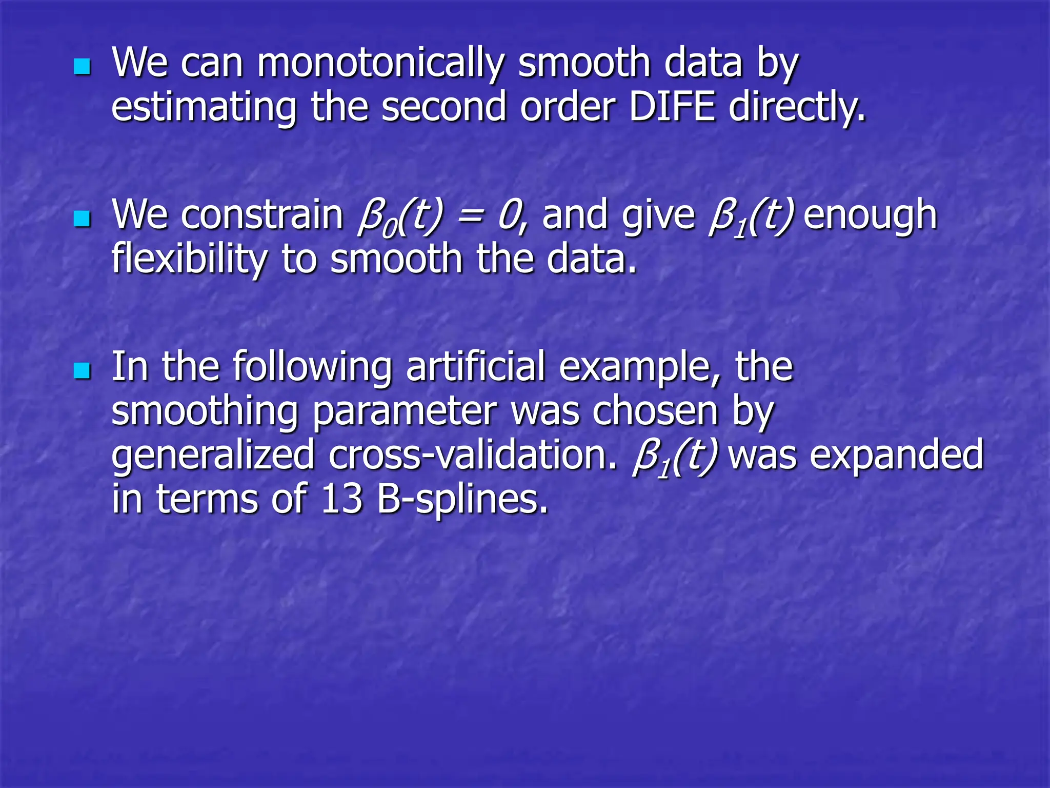  We can monotonically smooth data by
estimating the second order DIFE directly.
 We constrain β0(t) = 0, and give β1(t) enough
flexibility to smooth the data.
 In the following artificial example, the
smoothing parameter was chosen by
generalized cross-validation. β1(t) was expanded
in terms of 13 B-splines.
 
