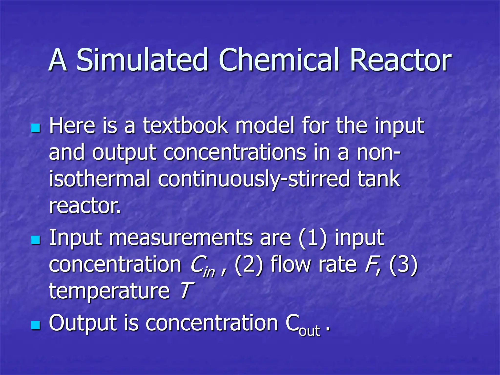 A Simulated Chemical Reactor
 Here is a textbook model for the input
and output concentrations in a non-
isothermal continuously-stirred tank
reactor.
 Input measurements are (1) input
concentration Cin , (2) flow rate F, (3)
temperature T
 Output is concentration Cout .
 