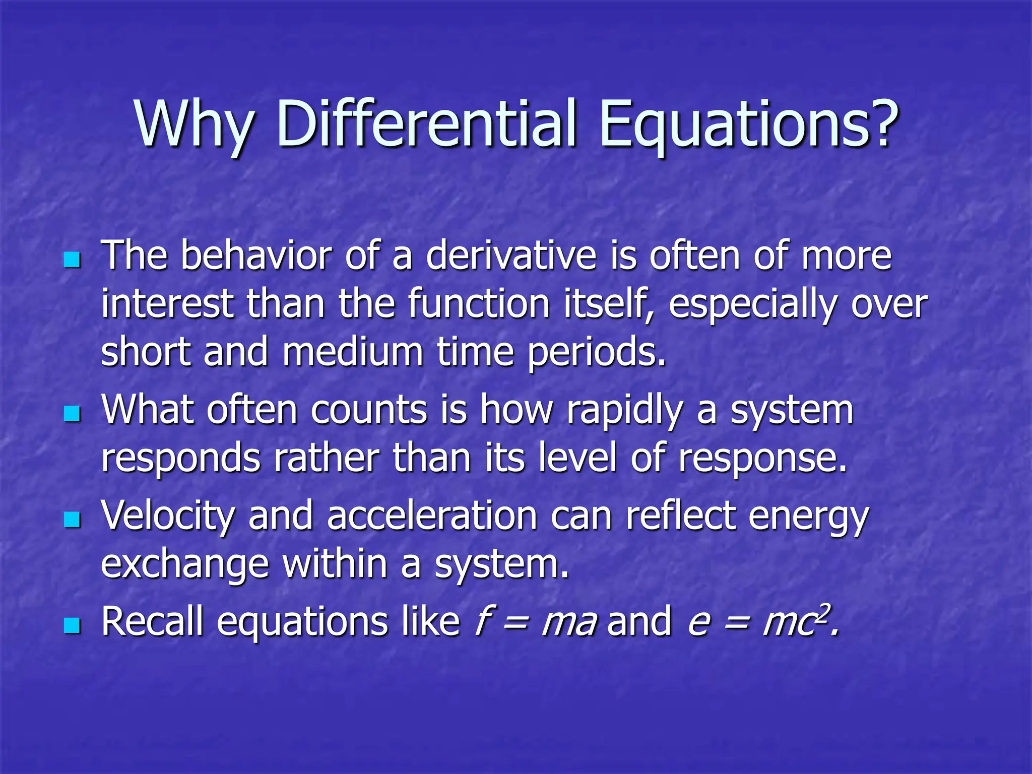 Why Differential Equations?
 The behavior of a derivative is often of more
interest than the function itself, especially over
short and medium time periods.
 What often counts is how rapidly a system
responds rather than its level of response.
 Velocity and acceleration can reflect energy
exchange within a system.
 Recall equations like f = ma and e = mc2.
 