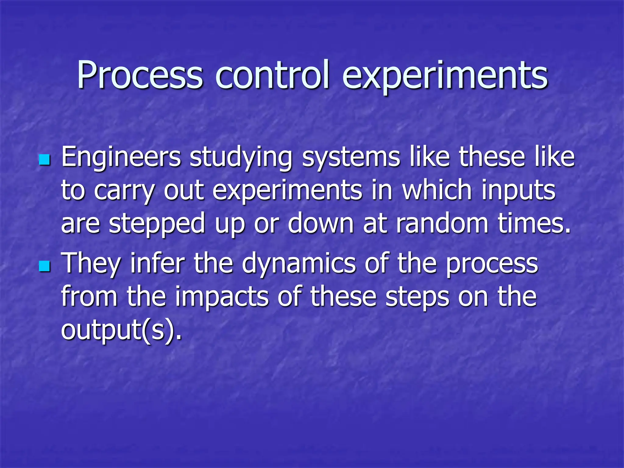 Process control experiments
 Engineers studying systems like these like
to carry out experiments in which inputs
are stepped up or down at random times.
 They infer the dynamics of the process
from the impacts of these steps on the
output(s).
 