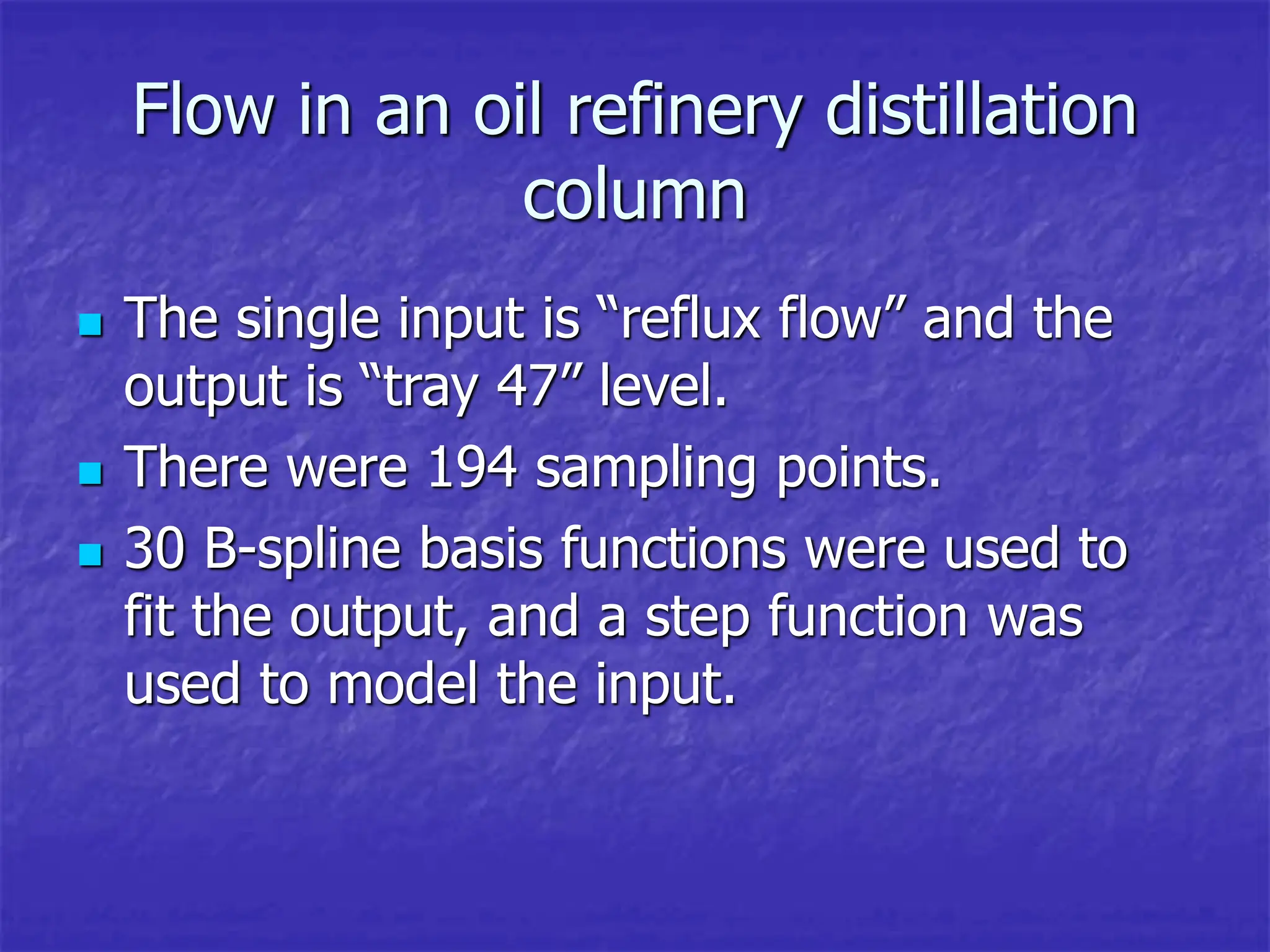 Flow in an oil refinery distillation
column
 The single input is “reflux flow” and the
output is “tray 47” level.
 There were 194 sampling points.
 30 B-spline basis functions were used to
fit the output, and a step function was
used to model the input.
 