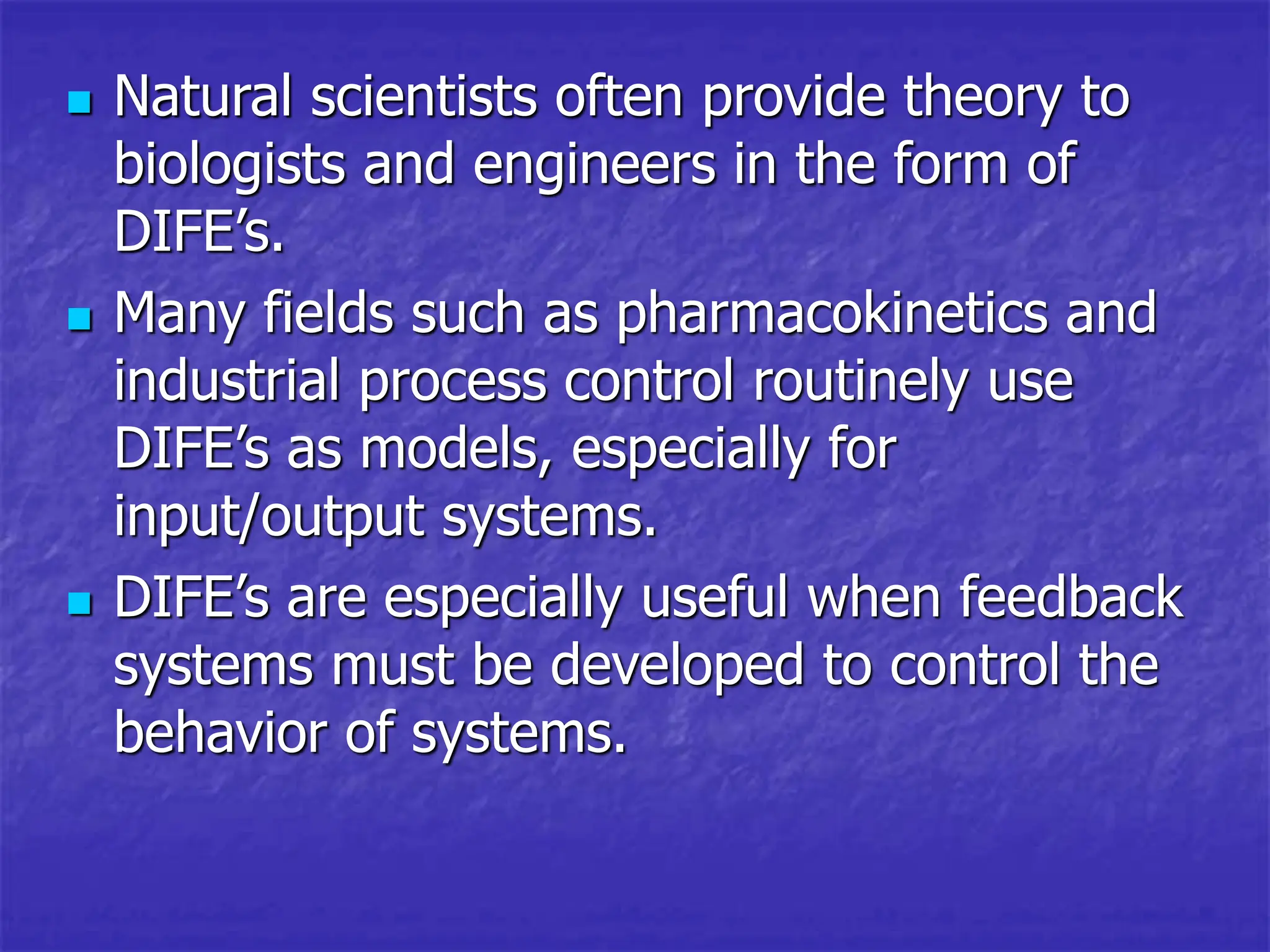  Natural scientists often provide theory to
biologists and engineers in the form of
DIFE’s.
 Many fields such as pharmacokinetics and
industrial process control routinely use
DIFE’s as models, especially for
input/output systems.
 DIFE’s are especially useful when feedback
systems must be developed to control the
behavior of systems.
 