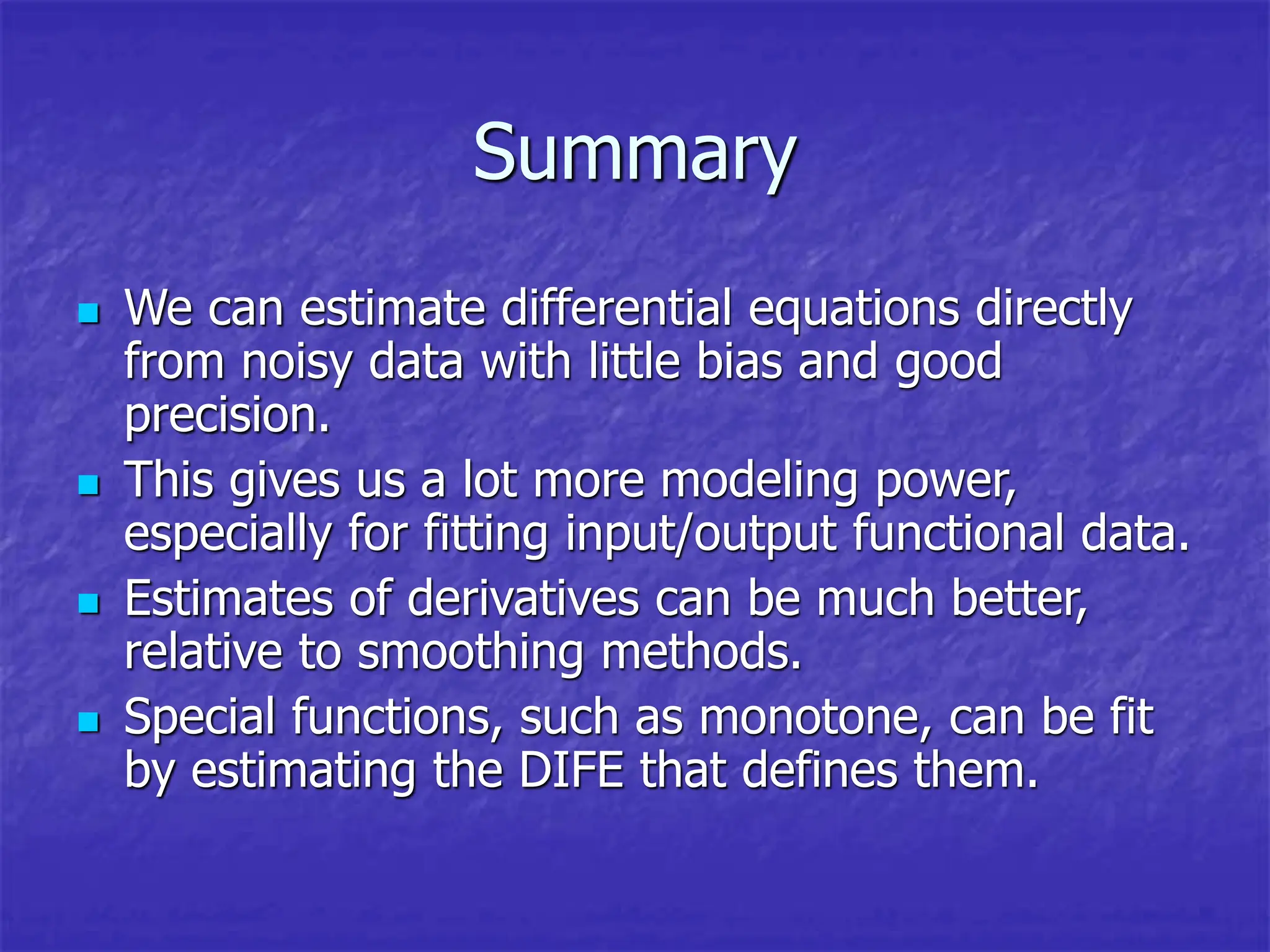 Summary
 We can estimate differential equations directly
from noisy data with little bias and good
precision.
 This gives us a lot more modeling power,
especially for fitting input/output functional data.
 Estimates of derivatives can be much better,
relative to smoothing methods.
 Special functions, such as monotone, can be fit
by estimating the DIFE that defines them.
 