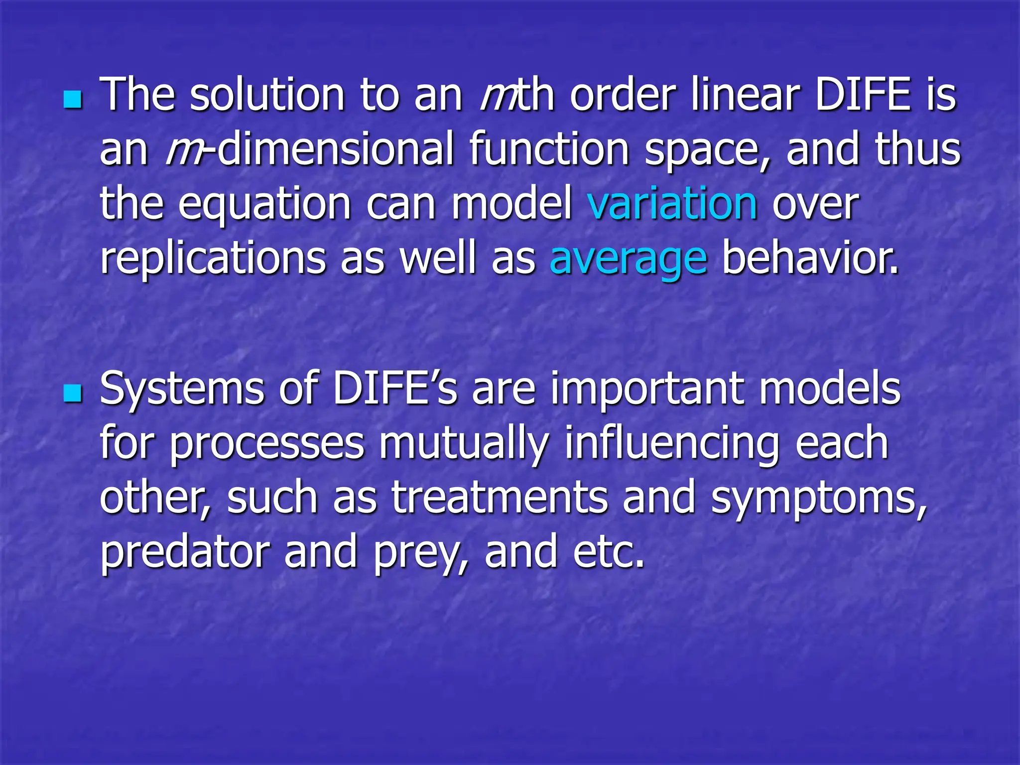  The solution to an mth order linear DIFE is
an m-dimensional function space, and thus
the equation can model variation over
replications as well as average behavior.
 Systems of DIFE’s are important models
for processes mutually influencing each
other, such as treatments and symptoms,
predator and prey, and etc.
 