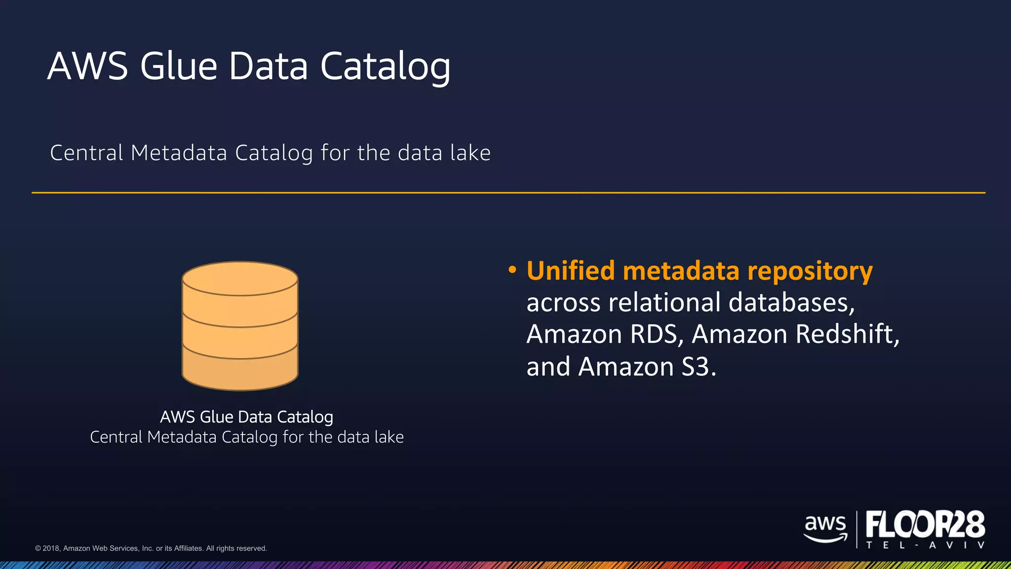 © 2018, Amazon Web Services, Inc. or its Affiliates. All rights reserved.© 2018, Amazon Web Services, Inc. or its Affiliates. All rights reserved.
AWS Glue Data Catalog
Central Metadata Catalog for the data lake
• Unified metadata repository
across relational databases,
Amazon RDS, Amazon Redshift,
and Amazon S3.
AWS Glue Data Catalog
Central Metadata Catalog for the data lake
 