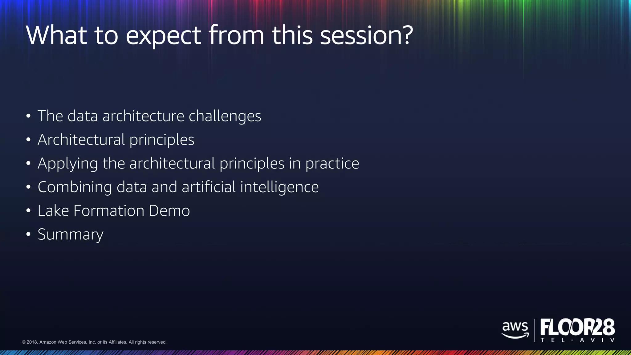 © 2018, Amazon Web Services, Inc. or its Affiliates. All rights reserved.© 2018, Amazon Web Services, Inc. or its Affiliates. All rights reserved.
What to expect from this session?
• The data architecture challenges
• Architectural principles
• Applying the architectural principles in practice
• Combining data and artificial intelligence
• Lake Formation Demo
• Summary
 