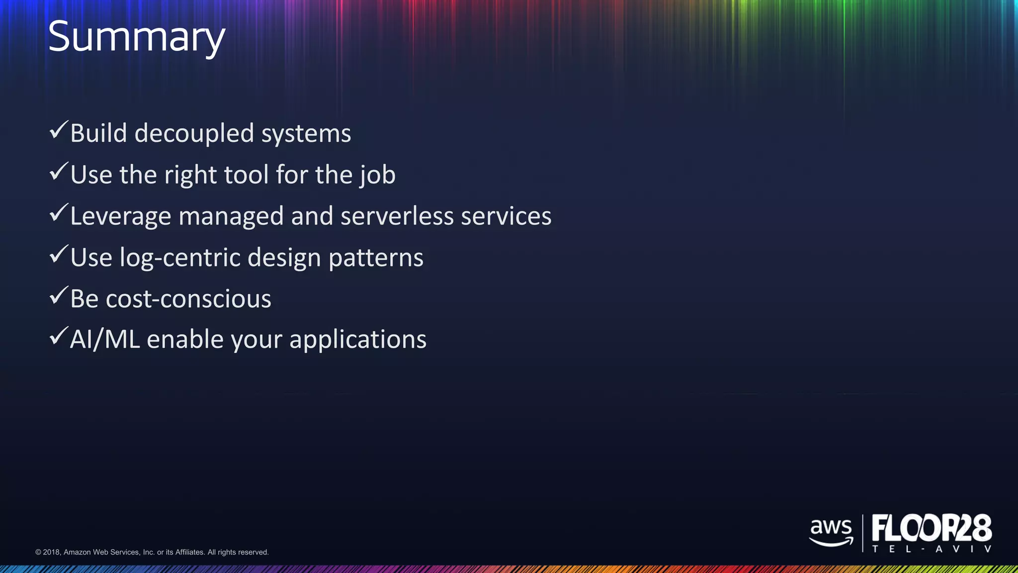© 2018, Amazon Web Services, Inc. or its Affiliates. All rights reserved.© 2018, Amazon Web Services, Inc. or its Affiliates. All rights reserved.
Summary
üBuild decoupled systems
üUse the right tool for the job
üLeverage managed and serverless services
üUse log-centric design patterns
üBe cost-conscious
üAI/ML enable your applications
 
