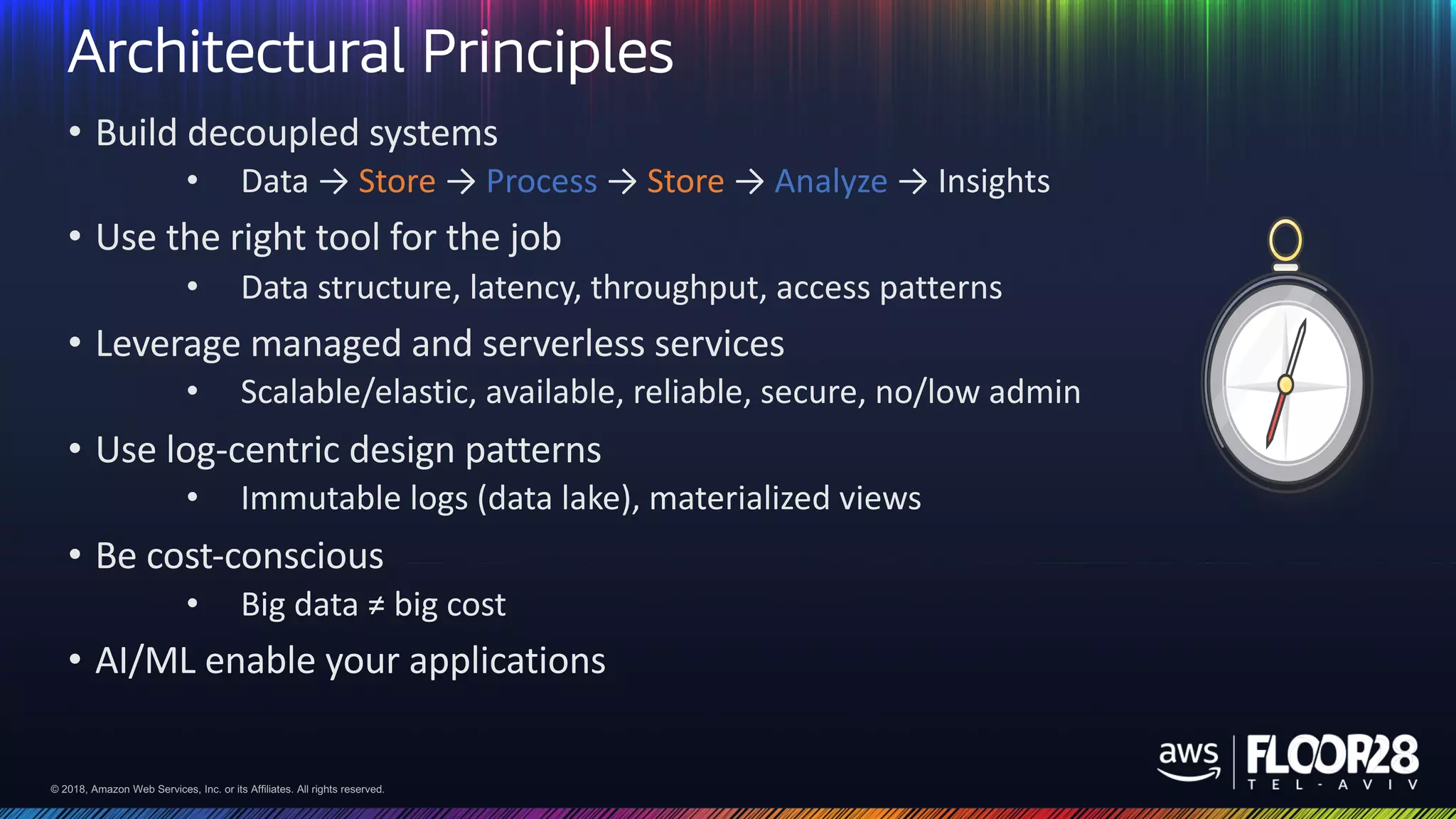 © 2018, Amazon Web Services, Inc. or its Affiliates. All rights reserved.© 2018, Amazon Web Services, Inc. or its Affiliates. All rights reserved.
Architectural Principles
• Build decoupled systems
• Data → Store → Process → Store → Analyze → Insights
• Use the right tool for the job
• Data structure, latency, throughput, access patterns
• Leverage managed and serverless services
• Scalable/elastic, available, reliable, secure, no/low admin
• Use log-centric design patterns
• Immutable logs (data lake), materialized views
• Be cost-conscious
• Big data ≠ big cost
• AI/ML enable your applications
 