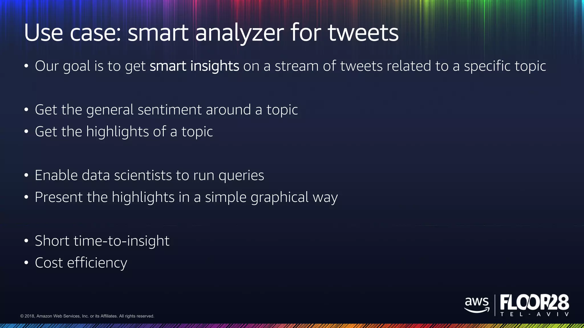 © 2018, Amazon Web Services, Inc. or its Affiliates. All rights reserved.© 2018, Amazon Web Services, Inc. or its Affiliates. All rights reserved.
Use case: smart analyzer for tweets
• Our goal is to get smart insights on a stream of tweets related to a specific topic
• Get the general sentiment around a topic
• Get the highlights of a topic
• Enable data scientists to run queries
• Present the highlights in a simple graphical way
• Short time-to-insight
• Cost efficiency
 