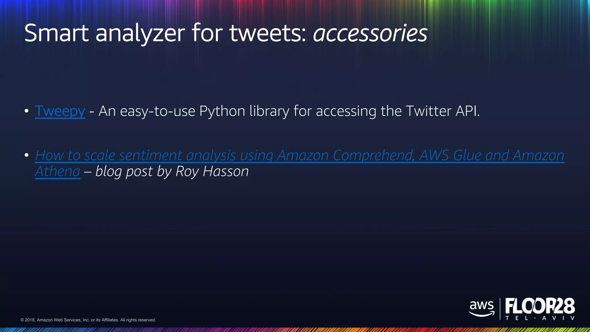 © 2018, Amazon Web Services, Inc. or its Affiliates. All rights reserved.© 2018, Amazon Web Services, Inc. or its Affiliates. All rights reserved.
Smart analyzer for tweets: accessories
• Tweepy - An easy-to-use Python library for accessing the Twitter API.
• How to scale sentiment analysis using Amazon Comprehend, AWS Glue and Amazon
Athena – blog post by Roy Hasson
 