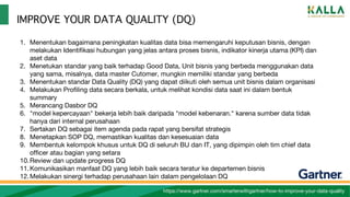 IMPROVE YOUR DATA QUALITY (DQ)
https://www.gartner.com/smarterwithgartner/how-to-improve-your-data-quality
1. Menentukan bagaimana peningkatan kualitas data bisa memengaruhi keputusan bisnis, dengan
melakukan Identifikasi hubungan yang jelas antara proses bisnis, indikator kinerja utama (KPI) dan
aset data
2. Menetukan standar yang baik terhadap Good Data, Unit bisnis yang berbeda menggunakan data
yang sama, misalnya, data master Cutomer, mungkin memiliki standar yang berbeda
3. Menentukan standar Data Quality (DQ) yang dapat diikuti oleh semua unit bisnis dalam organisasi
4. Melakukan Profiling data secara berkala, untuk melihat kondisi data saat ini dalam bentuk
summary
5. Merancang Dasbor DQ
6. "model kepercayaan" bekerja lebih baik daripada "model kebenaran." karena sumber data tidak
hanya dari internal perusahaan
7. Sertakan DQ sebagai item agenda pada rapat yang bersifat strategis
8. Menetapkan SOP DQ, memastikan kualitas dan kesesuaian data
9. Membentuk kelompok khusus untuk DQ di seluruh BU dan IT, yang dipimpin oleh tim chief data
officer atau bagian yang setara
10.Review dan update progress DQ
11.Komunikasikan manfaat DQ yang lebih baik secara teratur ke departemen bisnis
12.Melakukan sinergi terhadap perusahaan lain dalam pengelolaan DQ
 