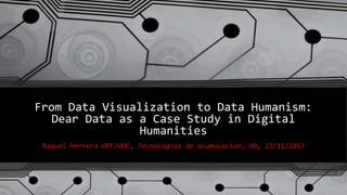 From Data Visualization to Data Humanism:
Dear Data as a Case Study in Digital
Humanities
Raquel Herrera UPF/UOC, Tecnologías de acumulación, UB, 23/11/2017
 