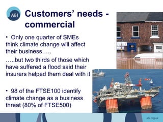 Customers’ needs -
       commercial
• Only one quarter of SMEs
think climate change will affect
their business…..
…..but two thirds of those which
have suffered a flood said their
insurers helped them deal with it

• 98 of the FTSE100 identify
climate change as a business
threat (80% of FTSE500)
 