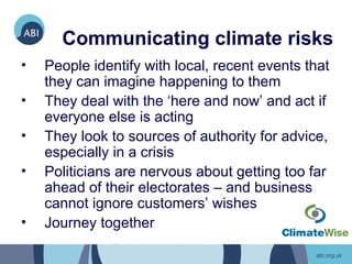 Communicating climate risks
•   People identify with local, recent events that
    they can imagine happening to them
•   They deal with the ‘here and now’ and act if
    everyone else is acting
•   They look to sources of authority for advice,
    especially in a crisis
•   Politicians are nervous about getting too far
    ahead of their electorates – and business
    cannot ignore customers’ wishes
•   Journey together
 