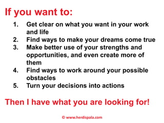 If you want to: 
1. Get clear on what you want in your work 
and life 
2. Find ways to make your dreams come true 
3. Make better use of your strengths and 
opportunities, and even create more of 
them 
4. Find ways to work around your possible 
obstacles 
5. Turn your decisions into actions 
Then I have what you are looking for! 
© www.herdispala.com 
 