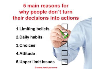 5 main reasons for 
why people don´t turn 
their decisions into actions 
1.Limiting beliefs 
2.Daily habits 
3.Choices 
4.Attitude 
5.Upper limit issues 
© www.herdispala.com 
 
