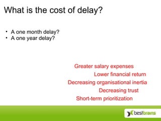 What is the cost of delay?

• A one month delay?
• A one year delay?




                         Greater salary expenses
                                  Lower financial return
                       Decreasing organisational inertia
                                    Decreasing trust
                          Short-term prioritization
 