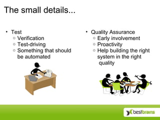 The small details...

• Test                       • Quality Assurance
   o Verification              o Early involvement
   o Test-driving              o Proactivity
   o Something that should     o Help building the right
     be automated                system in the right
                                  quality
 