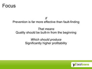Focus

                           If
   Prevention is far more effective than fault-finding

                     That means
     Quality should be built-in from the beginning

                Which should produce
            Significantly higher profitability
 