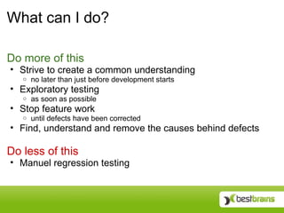 What can I do?

Do more of this
• Strive to create a common understanding
   o   no later than just before development starts
• Exploratory testing
   o   as soon as possible
• Stop feature work
   o   until defects have been corrected
• Find, understand and remove the causes behind defects

Do less of this
• Manuel regression testing
 