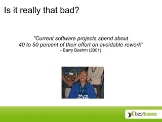 Is it really that bad?


          "Current software projects spend about
    40 to 50 percent of their effort on avoidable rework"
                     - Barry Boehm (2001)
 