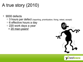 A true story (2010)

• 9000 defects
   o 3 hours per defect (reporting, prioritization, fixing, retest, accept)
   o 6 effective hours a day
   o 220 work days a year
    = 20 man-years!
 