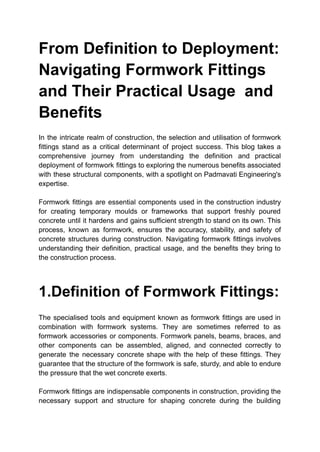 From Definition to Deployment:
Navigating Formwork Fittings
and Their Practical Usage and
Benefits
In the intricate realm of construction, the selection and utilisation of formwork
fittings stand as a critical determinant of project success. This blog takes a
comprehensive journey from understanding the definition and practical
deployment of formwork fittings to exploring the numerous benefits associated
with these structural components, with a spotlight on Padmavati Engineering's
expertise.
Formwork fittings are essential components used in the construction industry
for creating temporary moulds or frameworks that support freshly poured
concrete until it hardens and gains sufficient strength to stand on its own. This
process, known as formwork, ensures the accuracy, stability, and safety of
concrete structures during construction. Navigating formwork fittings involves
understanding their definition, practical usage, and the benefits they bring to
the construction process.
1.Definition of Formwork Fittings:
The specialised tools and equipment known as formwork fittings are used in
combination with formwork systems. They are sometimes referred to as
formwork accessories or components. Formwork panels, beams, braces, and
other components can be assembled, aligned, and connected correctly to
generate the necessary concrete shape with the help of these fittings. They
guarantee that the structure of the formwork is safe, sturdy, and able to endure
the pressure that the wet concrete exerts.
Formwork fittings are indispensable components in construction, providing the
necessary support and structure for shaping concrete during the building
 