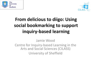 From delicious to diigo: Using social bookmarking to support inquiry-based learning Jamie Wood Centre for Inquiry-based Learning in the Arts and Social Sciences (CILASS) University of Sheffield 
