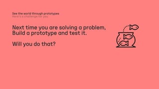 Next time you are solving a problem,
Build a prototype and test it.
Will you do that?
See the world through prototypes
 