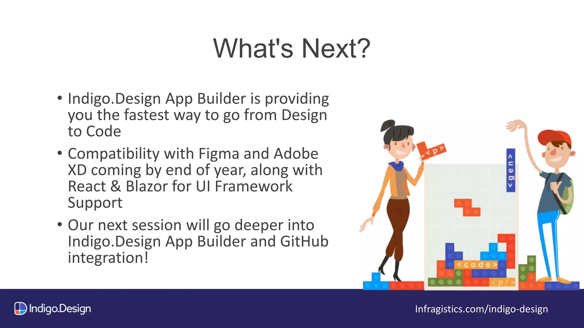 What's Next?
Infragistics.com/indigo-design
• Indigo.Design App Builder is providing
you the fastest way to go from Design
to Code
• Compatibility with Figma and Adobe
XD coming by end of year, along with
React & Blazor for UI Framework
Support
• Our next session will go deeper into
Indigo.Design App Builder and GitHub
integration!
 