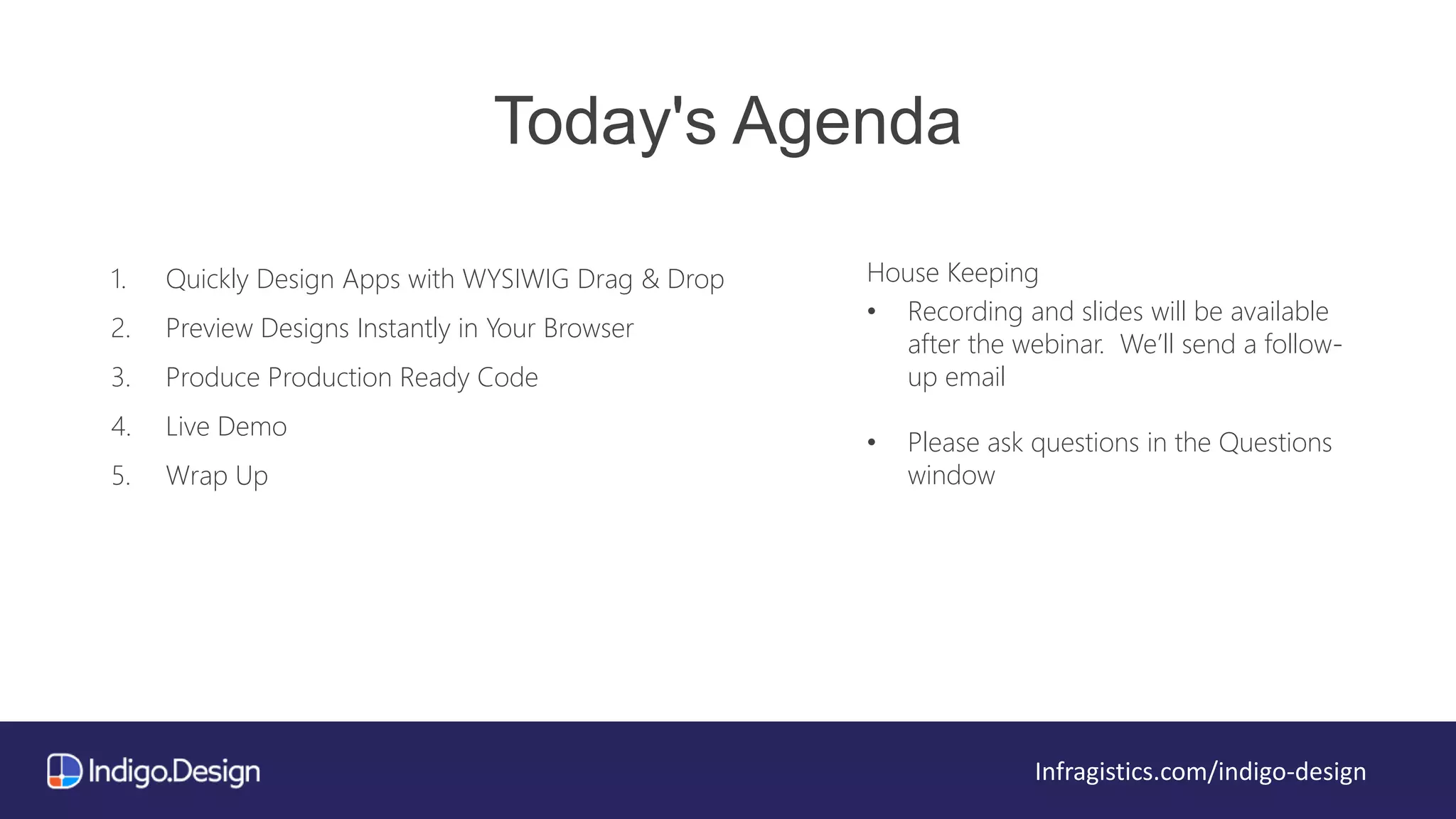 Today's Agenda
1. Quickly Design Apps with WYSIWIG Drag & Drop
2. Preview Designs Instantly in Your Browser
3. Produce Production Ready Code
4. Live Demo
5. Wrap Up
House Keeping
• Recording and slides will be available
after the webinar. We’ll send a follow-
up email
• Please ask questions in the Questions
window
Infragistics.com/indigo-design
 
