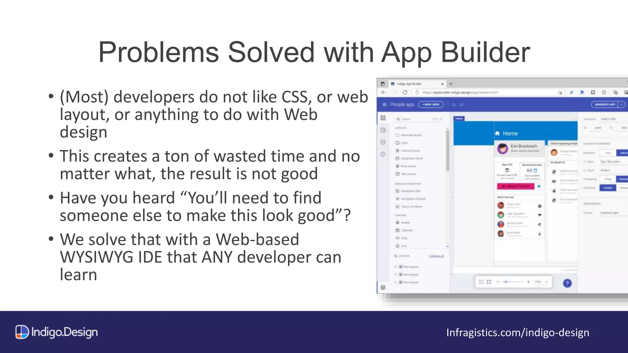 Problems Solved with App Builder
Infragistics.com/indigo-design
• (Most) developers do not like CSS, or web
layout, or anything to do with Web
design
• This creates a ton of wasted time and no
matter what, the result is not good
• Have you heard “You’ll need to find
someone else to make this look good”?
• We solve that with a Web-based
WYSIWYG IDE that ANY developer can
learn
 